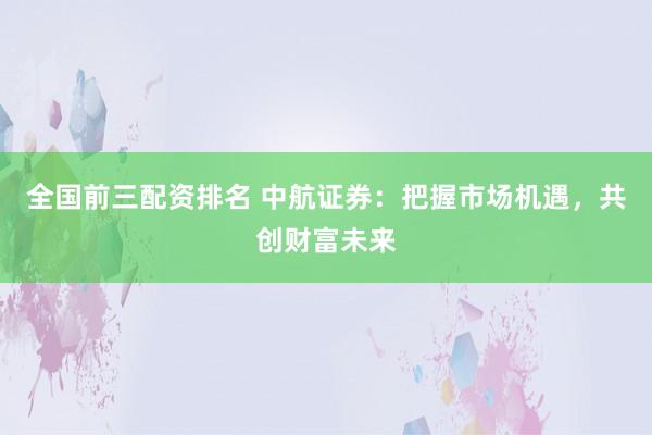 全国前三配资排名 中航证券：把握市场机遇，共创财富未来