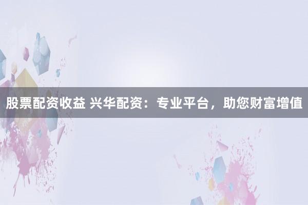 股票配资收益 兴华配资：专业平台，助您财富增值