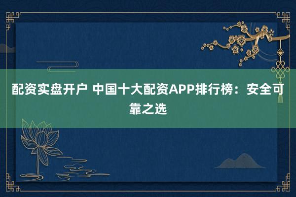 配资实盘开户 中国十大配资APP排行榜：安全可靠之选
