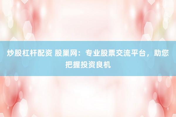 炒股杠杆配资 股巢网：专业股票交流平台，助您把握投资良机