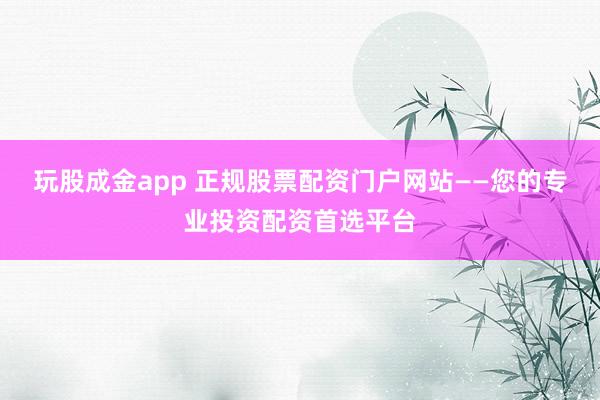 玩股成金app 正规股票配资门户网站——您的专业投资配资首选平台
