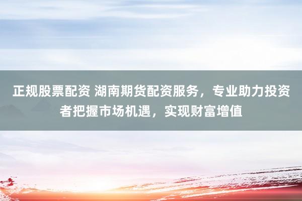 正规股票配资 湖南期货配资服务，专业助力投资者把握市场机遇，实现财富增值