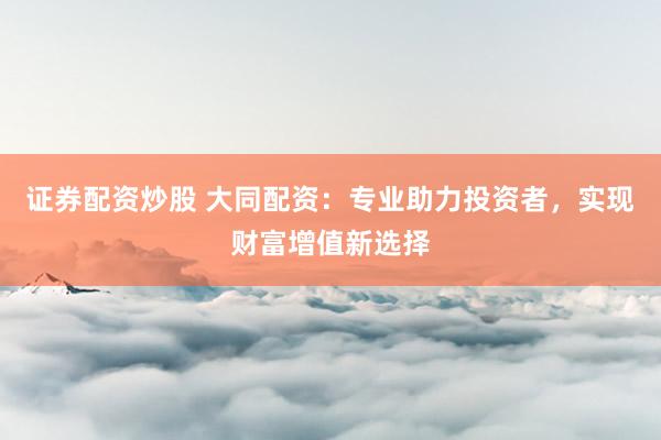 证券配资炒股 大同配资：专业助力投资者，实现财富增值新选择