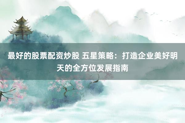 最好的股票配资炒股 五星策略：打造企业美好明天的全方位发展指南