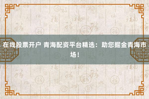 在线股票开户 青海配资平台精选：助您掘金青海市场！