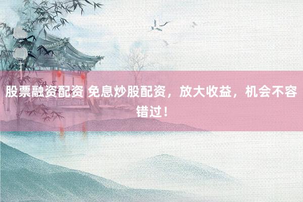 股票融资配资 免息炒股配资，放大收益，机会不容错过！