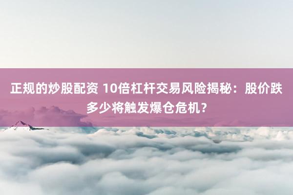 正规的炒股配资 10倍杠杆交易风险揭秘：股价跌多少将触发爆仓危机？