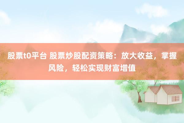 股票t0平台 股票炒股配资策略：放大收益，掌握风险，轻松实现财富增值