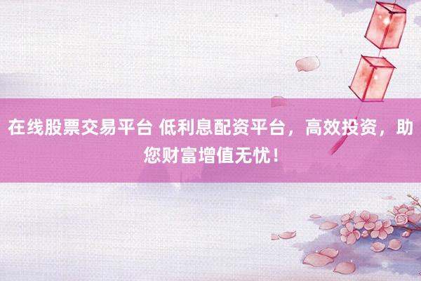 在线股票交易平台 低利息配资平台，高效投资，助您财富增值无忧！