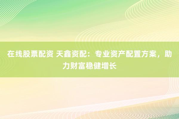 在线股票配资 天鑫资配：专业资产配置方案，助力财富稳健增长
