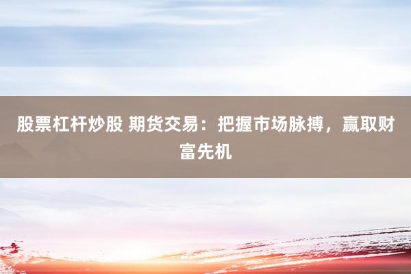 股票杠杆炒股 期货交易：把握市场脉搏，赢取财富先机