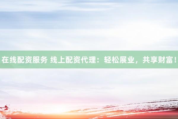 在线配资服务 线上配资代理：轻松展业，共享财富！