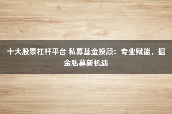 十大股票杠杆平台 私募基金投顾：专业赋能，掘金私募新机遇