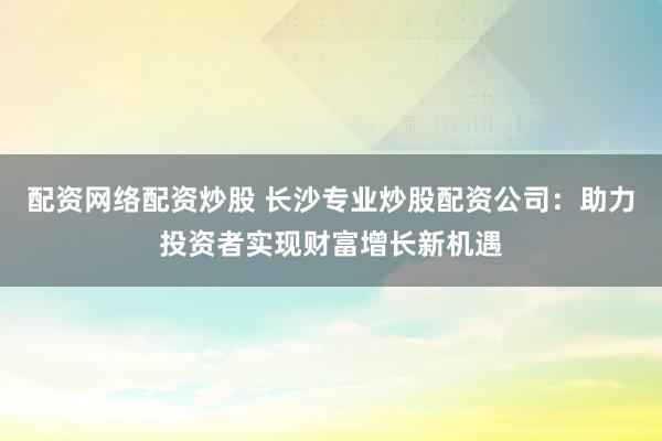 配资网络配资炒股 长沙专业炒股配资公司：助力投资者实现财富增长新机遇