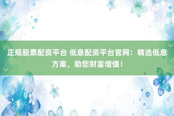 正规股票配资平台 低息配资平台官网：精选低息方案，助您财富增值！
