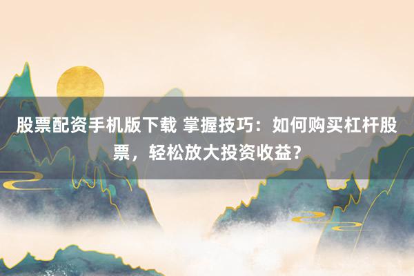 股票配资手机版下载 掌握技巧：如何购买杠杆股票，轻松放大投资收益？