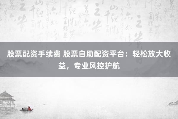 股票配资手续费 股票自助配资平台：轻松放大收益，专业风控护航