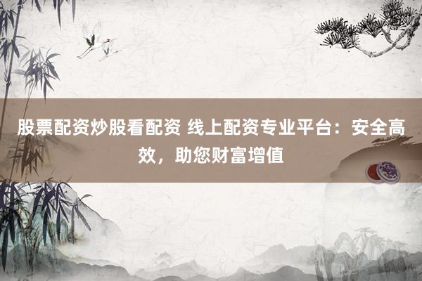 股票配资炒股看配资 线上配资专业平台：安全高效，助您财富增值