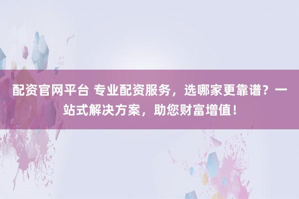 配资官网平台 专业配资服务，选哪家更靠谱？一站式解决方案，助您财富增值！