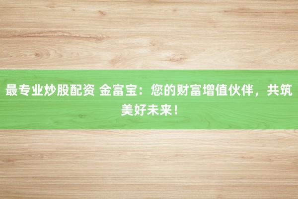 最专业炒股配资 金富宝：您的财富增值伙伴，共筑美好未来！