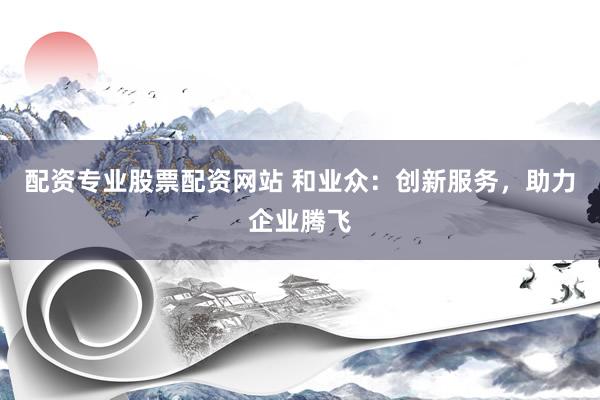 配资专业股票配资网站 和业众：创新服务，助力企业腾飞