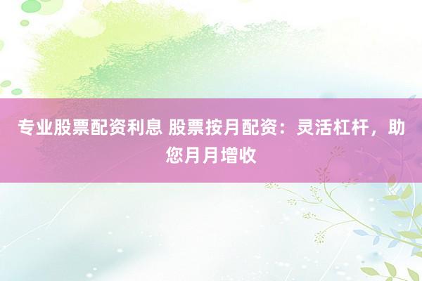 专业股票配资利息 股票按月配资：灵活杠杆，助您月月增收