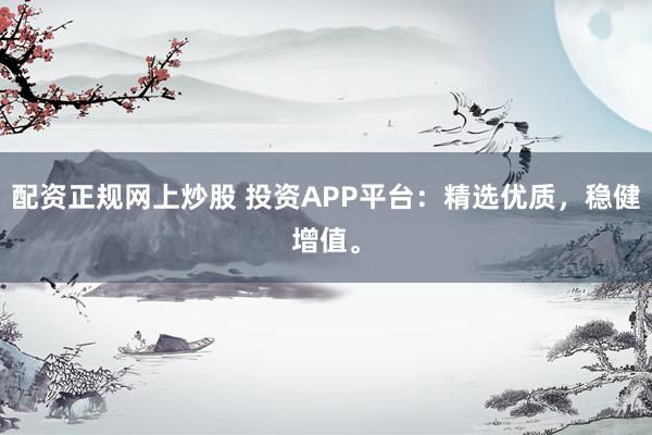 配资正规网上炒股 投资APP平台：精选优质，稳健增值。