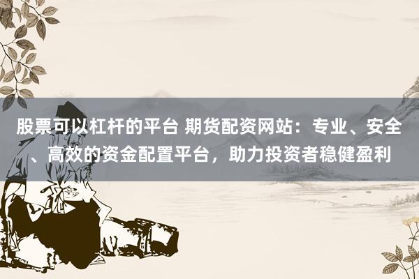 股票可以杠杆的平台 期货配资网站：专业、安全、高效的资金配置平台，助力投资者稳健盈利