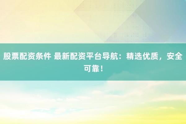 股票配资条件 最新配资平台导航：精选优质，安全可靠！