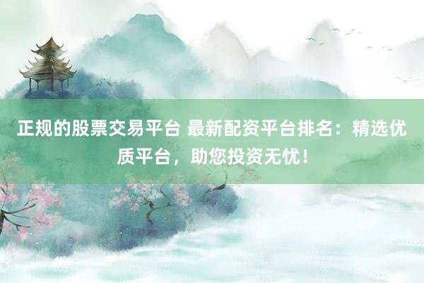 正规的股票交易平台 最新配资平台排名：精选优质平台，助您投资无忧！