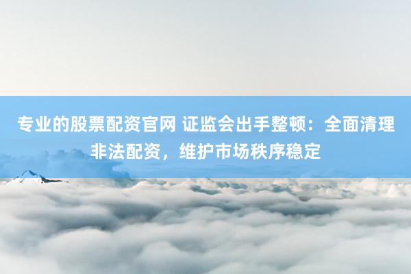 专业的股票配资官网 证监会出手整顿：全面清理非法配资，维护市场秩序稳定