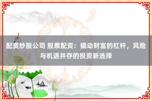 配资炒股公司 股票配资：撬动财富的杠杆，风险与机遇并存的投资新选择