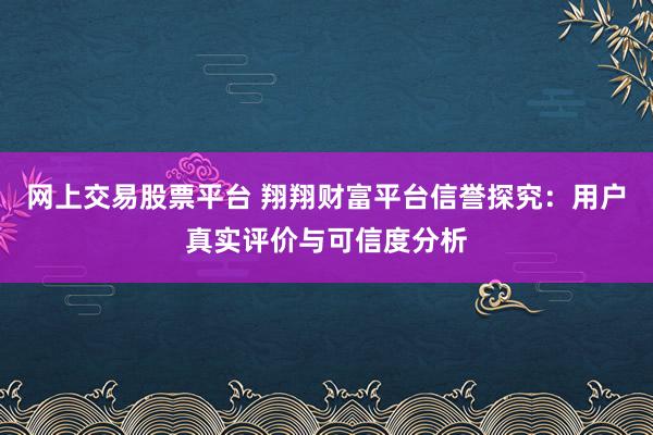 网上交易股票平台 翔翔财富平台信誉探究：用户真实评价与可信度分析