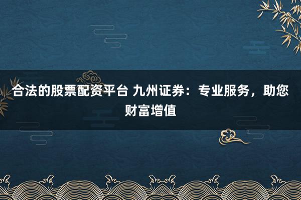 合法的股票配资平台 九州证券：专业服务，助您财富增值