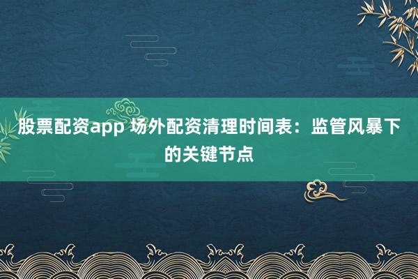 股票配资app 场外配资清理时间表：监管风暴下的关键节点