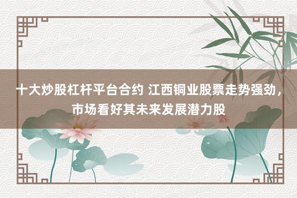 十大炒股杠杆平台合约 江西铜业股票走势强劲，市场看好其未来发展潜力股