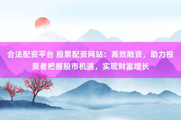 合法配资平台 股票配资网站：高效融资，助力投资者把握股市机遇，实现财富增长