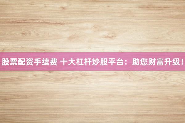 股票配资手续费 十大杠杆炒股平台：助您财富升级！