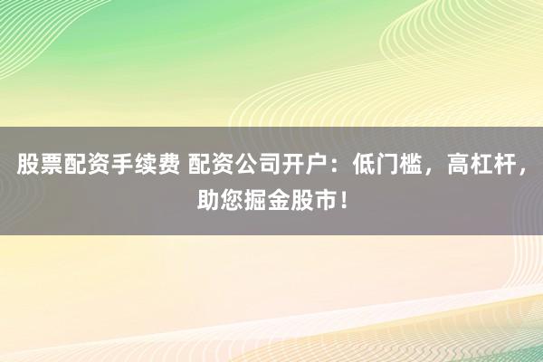 股票配资手续费 配资公司开户：低门槛，高杠杆，助您掘金股市！