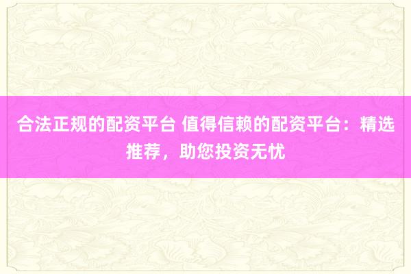 合法正规的配资平台 值得信赖的配资平台：精选推荐，助您投资无忧