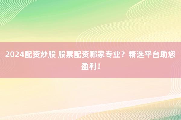 2024配资炒股 股票配资哪家专业？精选平台助您盈利！
