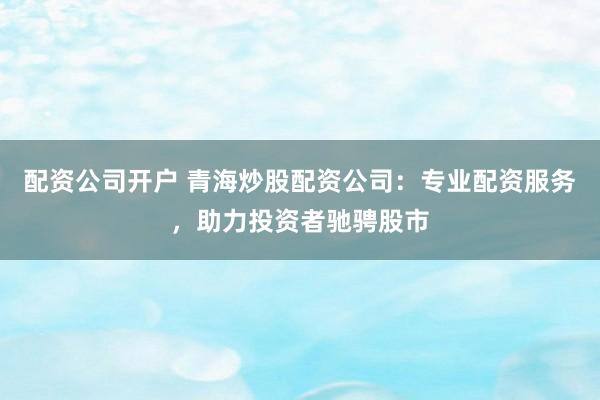 配资公司开户 青海炒股配资公司：专业配资服务，助力投资者驰骋股市