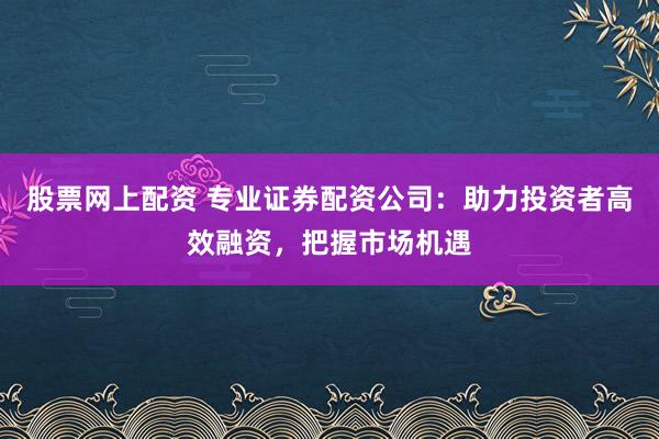 股票网上配资 专业证券配资公司：助力投资者高效融资，把握市场机遇