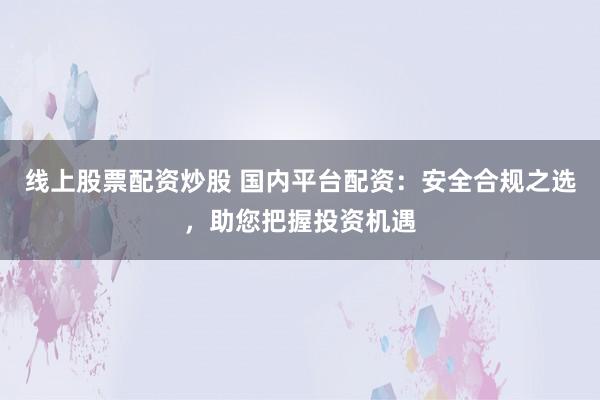 线上股票配资炒股 国内平台配资：安全合规之选，助您把握投资机遇