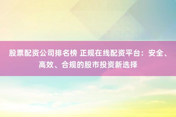股票配资公司排名榜 正规在线配资平台：安全、高效、合规的股市投资新选择