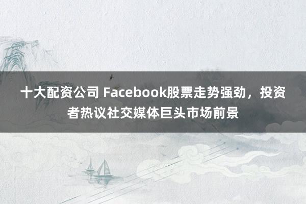 十大配资公司 Facebook股票走势强劲，投资者热议社交媒体巨头市场前景