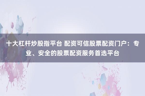 十大杠杆炒股指平台 配资可信股票配资门户：专业、安全的股票配资服务首选平台