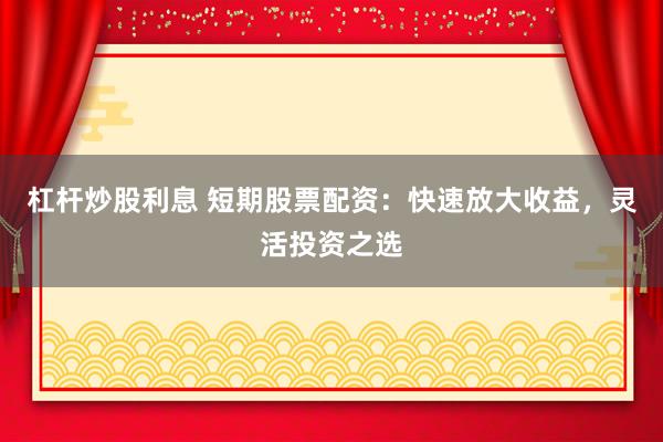 杠杆炒股利息 短期股票配资：快速放大收益，灵活投资之选