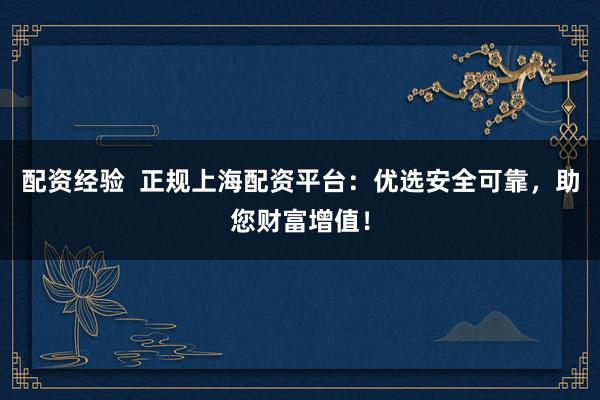 配资经验  正规上海配资平台：优选安全可靠，助您财富增值！