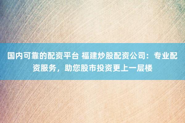 国内可靠的配资平台 福建炒股配资公司：专业配资服务，助您股市投资更上一层楼
